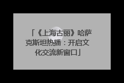 《上海古丽》哈萨克斯坦热播：开启文化交流新窗口
